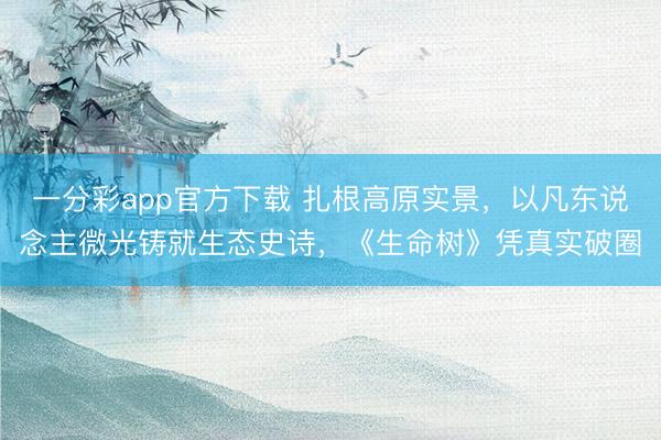 一分彩app官方下载 扎根高原实景,以凡东说念主微光铸就生态史诗,《生命树》凭真实破圈