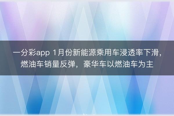一分彩app 1月份新能源乘用车浸透率下滑,燃油车销量反弹,豪华车以燃油车为主
