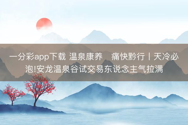 一分彩app下载 温泉康养・痛快黔行丨天冷必泡!安龙温泉谷试交易东说念主气拉满
