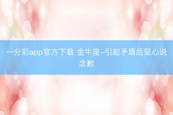 一分彩app官方下载 金牛座-引起矛盾后至心说念歉