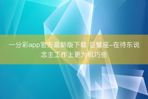 一分彩app官方最新版下载 巨蟹座-在待东说念主工作上更为机巧些