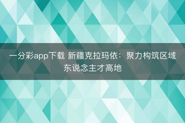 一分彩app下载 新疆克拉玛依：聚力构筑区域东说念主才高地