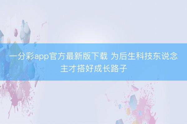 一分彩app官方最新版下载 为后生科技东说念主才搭好成长路子