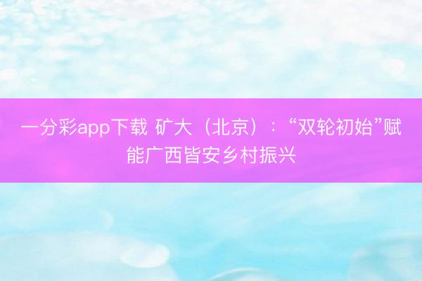 一分彩app下载 矿大(北京):“双轮初始”赋能广西皆安乡村振兴