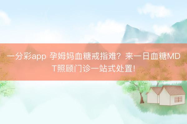 一分彩app 孕姆妈血糖戒指难?来一日血糖MDT照顾门诊一站式处置!