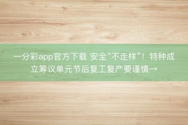 一分彩app官方下载 安全“不走样”!特种成立筹议单元节后复工复产要谨慎→