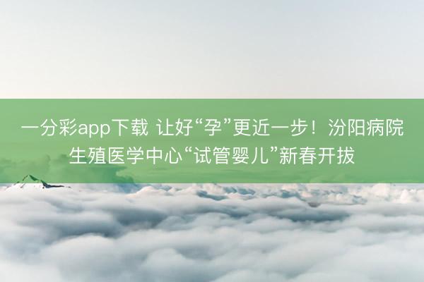一分彩app下载 让好“孕”更近一步！汾阳病院生殖医学中心“试管婴儿”新春开拔