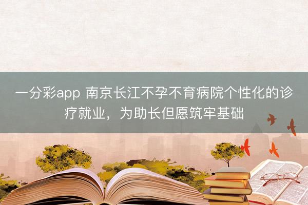 一分彩app 南京长江不孕不育病院个性化的诊疗就业,为助长但愿筑牢基础