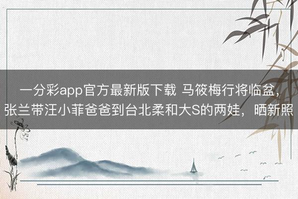 一分彩app官方最新版下载 马筱梅行将临盆,张兰带汪小菲爸爸到台北柔和大S的两娃,晒新照