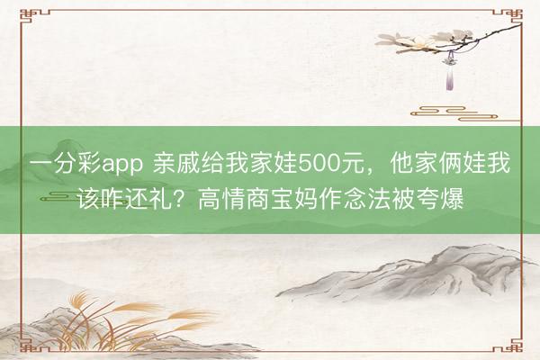 一分彩app 亲戚给我家娃500元,他家俩娃我该咋还礼?高情商宝妈作念法被夸爆