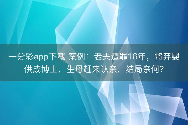 一分彩app下载 案例:老夫遭罪16年,将弃婴供成博士,生母赶来认亲,结局奈何?