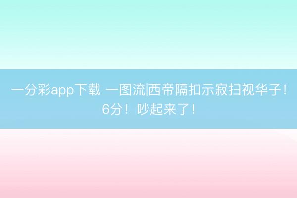 一分彩app下载 一图流|西帝隔扣示寂扫视华子！6分！吵起来了！