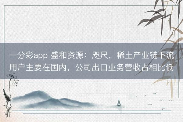 一分彩app 盛和资源：咫尺，稀土产业链下流用户主要在国内，公司出口业务营收占相比低