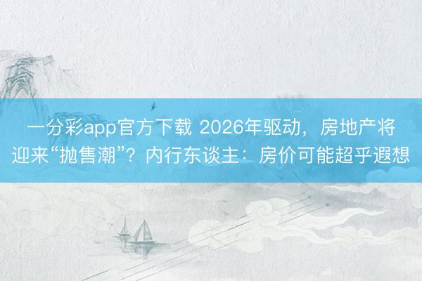 一分彩app官方下载 2026年驱动，房地产将迎来“抛售潮”？内行东谈主：房价可能超乎遐想