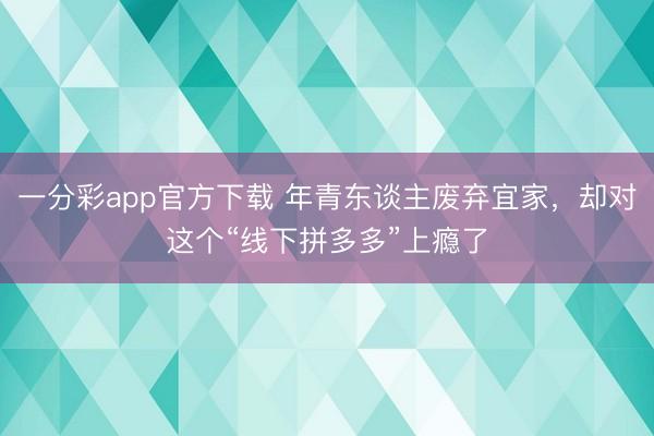 一分彩app官方下载 年青东谈主废弃宜家，却对这个“线下拼多多”上瘾了