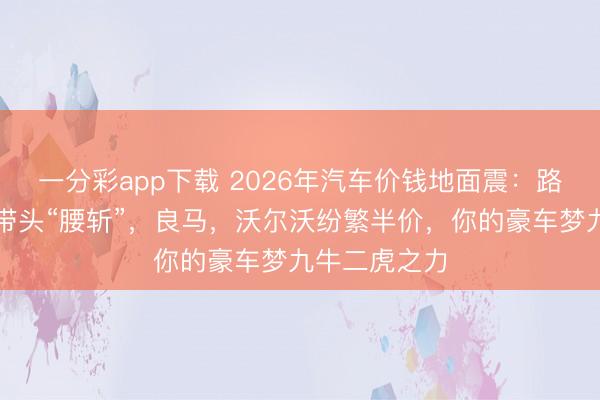一分彩app下载 2026年汽车价钱地面震:路虎揽胜极光带头“腰斩”,良马,沃尔沃纷繁半价,你的豪车梦九牛二虎之力