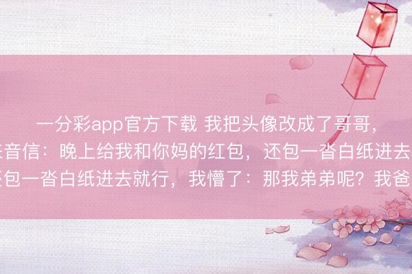 一分彩app官方下载 我把头像改成了哥哥，逗爸爸玩，爸爸却发来音信：晚上给我和你妈的红包，还包一沓白纸进去就行，我懵了：那我弟弟呢？我爸：老形势