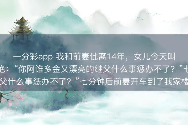一分彩app 我和前妻仳离14年，女儿今天叫我一起过年，我笔直断绝：“你阿谁多金又漂亮的继父什么事惩办不了？”七分钟后前妻开车到了我家楼下