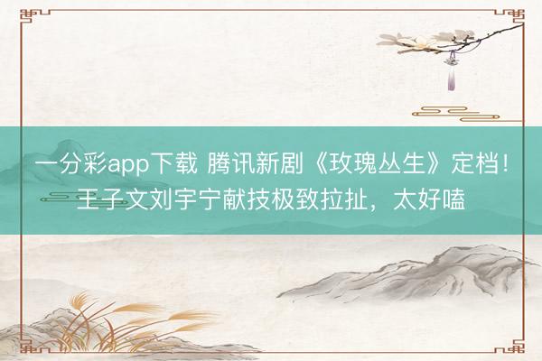 一分彩app下载 腾讯新剧《玫瑰丛生》定档！王子文刘宇宁献技极致拉扯，太好嗑