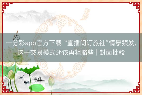 一分彩app官方下载 “直播间订旅社”情景频发,这一交易模式还该再粗略些 | 封面批驳