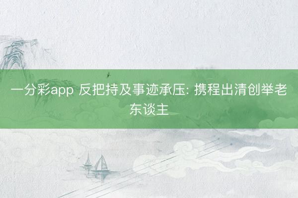 一分彩app 反把持及事迹承压: 携程出清创举老东谈主