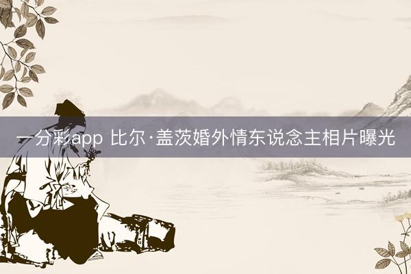 一分彩app 比尔·盖茨婚外情东说念主相片曝光