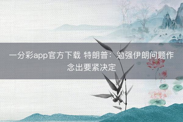 一分彩app官方下载 特朗普:勉强伊朗问题作念出要紧决定