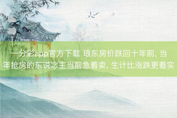 一分彩app官方下载 琅东房价跌回十年前， 当年抢房的东说念主当前急着卖， 生计比涨跌更着实