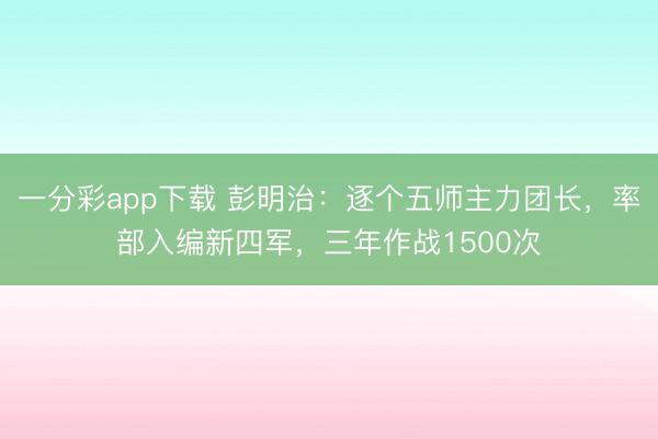 一分彩app下载 彭明治：逐个五师主力团长，率部入编新四军，三年作战1500次