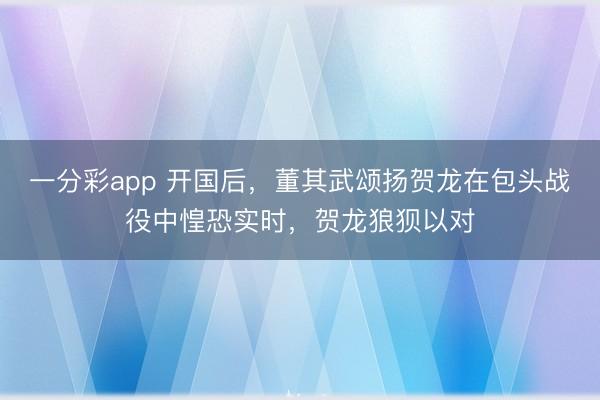 一分彩app 开国后，董其武颂扬贺龙在包头战役中惶恐实时，贺龙狼狈以对