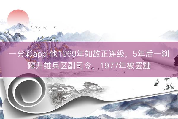 一分彩app 他1969年如故正连级，5年后一刹蹿升雄兵区副司令，1977年被罢黜