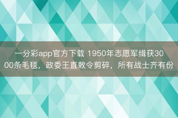 一分彩app官方下载 1950年志愿军缉获3000条毛毯,政委王直敕令剪碎,所有战士齐有份