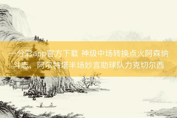 一分彩app官方下载 神级中场转换点火阿森纳斗志,阿尔特塔半场妙言助球队力克切尔西