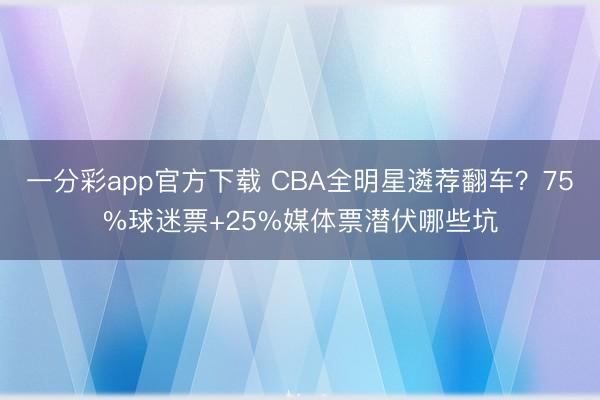 一分彩app官方下载 CBA全明星遴荐翻车？75%球迷票+25%媒体票潜伏哪些坑