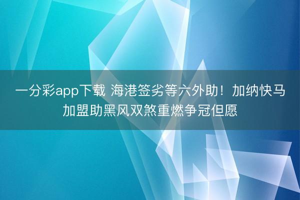 一分彩app下载 海港签劣等六外助！加纳快马加盟助黑风双煞重燃争冠但愿