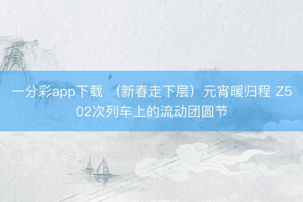 一分彩app下载 （新春走下层）元宵暖归程 Z502次列车上的流动团圆节