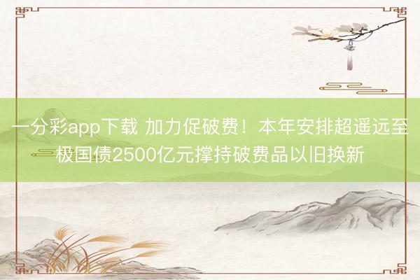 一分彩app下载 加力促破费！本年安排超遥远至极国债2500亿元撑持破费品以旧换新
