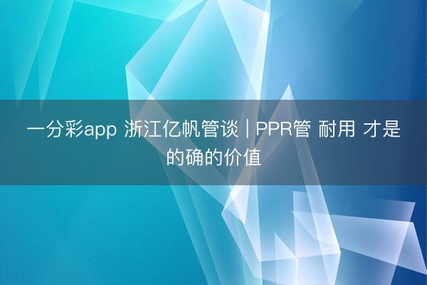 一分彩app 浙江亿帆管谈 | PPR管 耐用 才是的确的价值