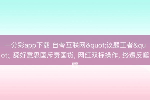 一分彩app下载 自夸互联网"议题王者", 舔好意思国斥责国货, 网红双标操作, 终遭反噬